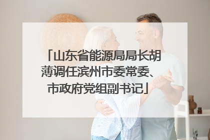 山东省能源局局长胡薄调任滨州市委常委、市政府党组副书记